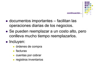 continuación…


   documentos importantes – facilitan las
    operaciones diarias de los negocios.
   Se pueden reemplazar a un costo alto, pero
    conlleva mucho tiempo reemplazarlos.
   Incluyen:
        órdenes de compra
        facturas
        cuentas por cobrar
        registros inventarios
 