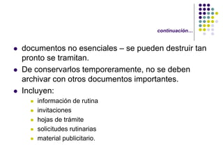 continuación…


   documentos no esenciales – se pueden destruir tan
    pronto se tramitan.
   De conservarlos temporeramente, no se deben
    archivar con otros documentos importantes.
   Incluyen:
         información de rutina
         invitaciones
         hojas de trámite
         solicitudes rutinarias
         material publicitario.
 