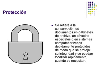 Protección

                Se refiere a la
                 conservación de
                 documentos en gabinetes
                 de archivo, en bóvedas
                 especiales o en sistemas
                 computadorizados
                 debidamente protegidos
                 de modo que se proteja
                 su integridad y se puedan
                 localizar rápidamente
                 cuando se necesitan.
 