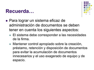 Recuerda…
   Para lograr un sistema eficaz de
    administración de documentos se deben
    tener en cuenta los siguientes aspectos:
       El sistema debe corresponder a las necesidades
        de la firma.
       Mantener control apropiado sobre la creación,
        préstamo, retención y disposición de documentos
        para evitar la acumulación de documentos
        innecesarios y el uso exagerado de equipo y de
        espacio.
 