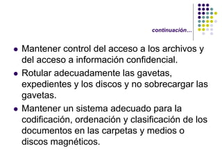 continuación…


   Mantener control del acceso a los archivos y
    del acceso a información confidencial.
   Rotular adecuadamente las gavetas,
    expedientes y los discos y no sobrecargar las
    gavetas.
   Mantener un sistema adecuado para la
    codificación, ordenación y clasificación de los
    documentos en las carpetas y medios o
    discos magnéticos.
 