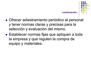 continuación…


   Ofrecer adiestramiento periódico al personal
    y tener normas claras y precisas para la
    selección y evaluación del mismo.
   Establecer normas fijas que apliquen a toda
    la empresa y que regulen la compra de
    equipo y materiales.
 