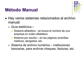 Método Manual
   Hay varios sistemas relacionados al archivo
    manual:
       Guía telefónica –
           Sistema alfabético - se busca el nombre de una
            empresa en orden alfabético.
           Sistema por asunto – en las páginas amarillas:
            médicos, abogados, etc.
       Sistema de archivo numérico – instituciones
        bancarias, para archivar cheques, facturas, etc.
 