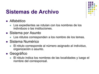 Sistemas de Archivo
   Alfabético
       Los expedientes se rotulan con los nombres de los
        individuos o las instituciones.
   Sistema por Asunto
       Los rótulos corresponden a los nombre de los temas.
   Sistema Numérico
       El rótulo corresponde al número asignado al individuo,
        organización o asunto.
   Geográfico
       El rótulo indica los nombres de las localidades y luego el
        nombre del corresponsal.
 