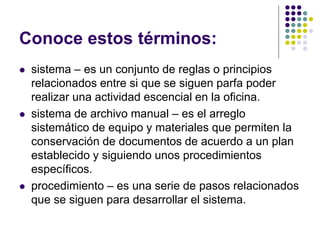 Conoce estos términos:
   sistema – es un conjunto de reglas o principios
    relacionados entre si que se siguen parfa poder
    realizar una actividad escencial en la oficina.
   sistema de archivo manual – es el arreglo
    sistemático de equipo y materiales que permiten la
    conservación de documentos de acuerdo a un plan
    establecido y siguiendo unos procedimientos
    específicos.
   procedimiento – es una serie de pasos relacionados
    que se siguen para desarrollar el sistema.
 