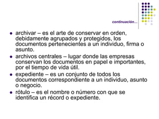 continuación…


   archivar – es el arte de conservar en orden,
    debidamente agrupados y protegidos, los
    documentos pertenecientes a un individuo, firma o
    asunto.
   archivos centrales – lugar donde las empresas
    conservan los documentos en papel e importantes,
    por el tiempo de vida útil.
   expediente – es un conjunto de todos los
    documentos correspondiente a un individuo, asunto
    o negocio.
   rótulo – es el nombre o número con que se
    identifica un récord o expediente.
 