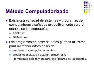 Método Computadorizado
   Existe una variedad de sistemas y programas de
    computadoras diseñados específicamente para el
    manejo de la información.
       ACCESS
       DBASE, etc.
   Los programas de base de datos pueden utilizarse
    para mantener información de:
       empleados y computar la nómina
       productos o piezas y obtener el inventario
       las ventas a crédito y preparar las facturas de los clientes.
 