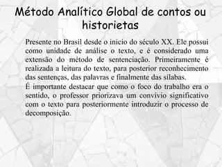 Método Analítico Global de contos ou
historietas
Presente no Brasil desde o inicio do século XX. Ele possui
como unidade de análise o texto, e é considerado uma
extensão do método de sentenciação. Primeiramente é
realizada a leitura do texto, para posterior reconhecimento
das sentenças, das palavras e finalmente das sílabas.
É importante destacar que como o foco do trabalho era o
sentido, o professor priorizava um convívio significativo
com o texto para posteriormente introduzir o processo de
decomposição.
 