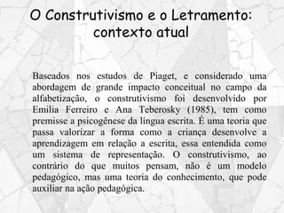 O Construtivismo e o Letramento:
contexto atual
Baseados nos estudos de Piaget, e considerado uma
abordagem de grande impacto conceitual no campo da
alfabetização, o construtivismo foi desenvolvido por
Emilia Ferreiro e Ana Teberosky (1985), tem como
premisse a psicogênese da língua escrita. É uma teoria que
passa valorizar a forma como a criança desenvolve a
aprendizagem em relação a escrita, essa entendida como
um sistema de representação. O construtivismo, ao
contrário do que muitos pensam, não é um modelo
pedagógico, mas uma teoria do conhecimento, que pode
auxiliar na ação pedagógica.
 