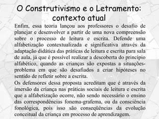 Enfim, essa teoria lançou aos professores o desafio de
planejar e desenvolver a partir de uma nova compreensão
sobre o processo de leitura e escrita. Defende uma
alfabetização contextualizada e significativa através da
adaptação didática das práticas de leitura e escrita para sala
de aula, já que é possível realizar a descoberta do princípio
alfabético, quando as crianças são expostas a situações-
problema em que são desafiados a criar hipóteses no
sentido de refletir sobre a escrita.
Os defensores dessa proposta acreditam que é através da
imersão da criança nas práticas sociais de leitura e escrita
que a alfabetização ocorre, não sendo necessário o ensino
das correspondências fonema-grafema, ou da consciência
fonológica, pois isso são conseqüências da evolução
conceitual da criança em processo de aprendizagem.
O Construtivismo e o Letramento:
contexto atual
 