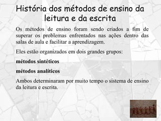 História dos métodos de ensino da
leitura e da escrita
Os métodos de ensino foram sendo criados a fim de
superar os problemas enfrentados nas ações dentro das
salas de aula e facilitar a aprendizagem.
Eles estão organizados em dois grandes grupos:
métodos sintéticos
métodos analíticos
Ambos determinaram por muito tempo o sistema de ensino
da leitura e escrita.
 