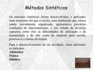 Métodos Sintéticos
Os métodos sintéticos foram desenvolvidos e aplicados
num momento em que a escola, uma instituição que estava
sendo inicialmente organizada, apresentava precárias
condições de funcionamento, e em virtude de diversos
aspectos, entre eles as dificuldades de utilização e de
manutenção e do alto custo do material para escrita,
priorizava o ensino da leitura.
Para o desenvolvimento de tal atividade, eram utilizados
os métodos:
Alfabético
Fônico
Silábico
 