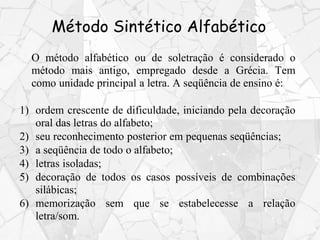 Método Sintético Alfabético
O método alfabético ou de soletração é considerado o
método mais antigo, empregado desde a Grécia. Tem
como unidade principal a letra. A seqüência de ensino é:
1) ordem crescente de dificuldade, iniciando pela decoração
oral das letras do alfabeto;
2) seu reconhecimento posterior em pequenas seqüências;
3) a seqüência de todo o alfabeto;
4) letras isoladas;
5) decoração de todos os casos possíveis de combinações
silábicas;
6) memorização sem que se estabelecesse a relação
letra/som.
 