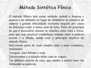 Método Sintético Fônico
O método fônico tem como unidade central o fonema e
passou a ser adotado no lugar do alfabético na tentativa de
superar a grande dificuldade existente naquele por causa
da diferença entre o nome som da letra. Parte do principio
de que é necessário ensinar as relações entre sons e letras,
para que seja possível estabelecer relação entre a palavra
escrita e a falada, sendo esse o principal objetivo do
método fônico.
Seu ensino parte do mais simples para o mais complexo,
ensinando:
1)vogais, suas formas e som;
2)consoantes e a relação delas com as vogais;
3)o alfabeto através de sons, que unidos a outros sons vão
formando as palavras.
 