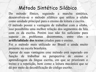 Método Sintético Silábico
Do método fônico, seguindo a marcha sintética,
desenvolveu-se o método silábico que utiliza a sílaba
como unidade principal para o ensino da leitura e escrita.
O método possui a vantagem de trabalhar com a sílaba,
isso possibilita uma melhor relação dos segmentos da fala
com os da escrita. Porém isso não foi suficiente para
superar os problemas decorrentes, entre eles a
artificialidade dos textos criados para o ensino.
Foi o método mais utilizado no Brasil e ainda muito
presente na escola brasileira.
Apesar de suas vantagens esse método está superado em
função de trabalhar na perspectiva de ensino e
aprendizagem da língua escrita, em que se priorizam o
treino e a repetição, bem como a leitura mecânica que se
dá por meio da decodificação do código escrito.
 