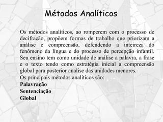 Métodos Analíticos
Os métodos analíticos, ao romperem com o processo de
decifração, propõem formas de trabalho que priorizam a
análise e compreensão, defendendo a inteireza do
fenômeno da língua e do processo de percepção infantil.
Seu ensino tem como unidade de análise a palavra, a frase
e o texto tendo como estratégia inicial a compreensão
global para posterior analise das unidades menores.
Os principais métodos analíticos são:
Palavração
Sentenciação
Global
 