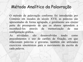 Método Analítico da Palavração
O método de palavração conforme foi introduzido por
Comênio em meados do século XVII, as palavras são
apresentadas de forma agrupada, e geralmente seu ensino
parte do pressuposto de que os alunos aprendem a
reconhecê-los através da memorização de sua
configuração gráfica.
As atividades são desenvolvidas tendo como
procedimentos o uso de cartões de fixação, em que
relacionam palavras e gravuras, também são utilizados
exercícios sinestésicos para o movimento da escrita de
cada palavra.
 