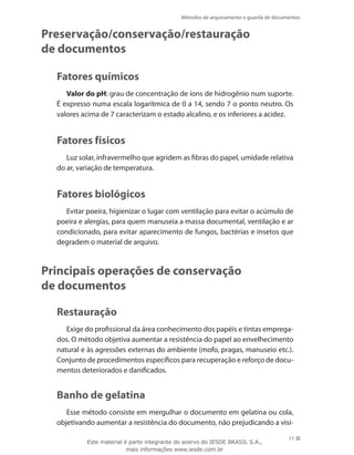 Métodos de arquivamento e guarda de documentos
11
Preservação/conservação/restauração
de documentos
Fatores químicos
Valor do pH: grau de concentração de íons de hidrogênio num suporte.
É expresso numa escala logarítmica de 0 a 14, sendo 7 o ponto neutro. Os
valores acima de 7 caracterizam o estado alcalino, e os inferiores a acidez.
Fatores físicos
Luz solar, infravermelho que agridem as fibras do papel, umidade relativa
do ar, variação de temperatura.
Fatores biológicos
Evitar poeira, higienizar o lugar com ventilação para evitar o acúmulo de
poeira e alergias, para quem manuseia a massa documental, ventilação e ar
condicionado, para evitar aparecimento de fungos, bactérias e insetos que
degradem o material de arquivo.
Principais operações de conservação
de documentos
Restauração
Exige do profissional da área conhecimento dos papéis e tintas emprega-
dos. O método objetiva aumentar a resistência do papel ao envelhecimento
natural e às agressões externas do ambiente (mofo, pragas, manuseio etc.).
Conjunto de procedimentos específicos para recuperação e reforço de docu-
mentos deteriorados e danificados.
Banho de gelatina
Esse método consiste em mergulhar o documento em gelatina ou cola,
objetivando aumentar a resistência do documento, não prejudicando a visi-
Este material é parte integrante do acervo do IESDE BRASIL S.A.,
mais informações www.iesde.com.br
 
