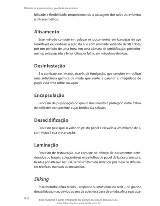 12
Métodos de arquivamento e guarda de documentos
bilidade e flexibilidade, proporcionando a passagem dos raios ultravioletas
e infravermelhos.
Alisamento
Esse método consiste em colocar os documentos em bandejas de aço
inoxidável, expondo-os à ação do ar e com umidade variando de 90 a 95%,
por um período de uma hora, em uma câmara de umidificação; posterior-
mente, será passado a ferro folha por folha, em máquinas elétricas.
Desinfestação
É o combate aos insetos através da fumigação, que consiste em utilizar
uma substância química de modo que venha a garantir a integridade do
papel e da tinta sobre sua ação.
Encapsulação
Processo de preservação no qual o documento é protegido entre folhas
de poliéster transparente, cujas bordas são seladas.
Desacidificação
Processo pelo qual o valor do pH do papel é elevado a um mínimo de 7,
com vistas à sua preservação.
Laminação
Processo de restauração que consiste no reforço de documentos dete-
riorados ou frágeis, colocando-os entre folhas de papel de baixa gramatura,
fixadas por adesivo natural, semissintético ou sintético, por meio de diferen-
tes técnicas, manuais ou mecânicas.
Silking
Esse método utiliza tecido – crepeline ou musseline de seda – de grande
durabilidade, mas, devido ao uso de adesivo à base de amido, afeta suas qua-
Este material é parte integrante do acervo do IESDE BRASIL S.A.,
mais informações www.iesde.com.br
 