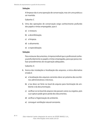 14
Métodos de arquivamento e guarda de documentos
Solução:
	 A limpeza não é uma operação de conservação, mas sim uma prática a
ser mantida.
	 Gabarito: C
3.	 Uma das operações de conservação exige conhecimento profundo
dos papéis e tintas empregados, que é
a)	 o restauro.
b)	 a desinfetização.
c)	 a limpeza.
d)	 o alisamento.
e)	 a especialização.
Solução:
	 Para restaurar documentos, é imprescindível que o profissional conhe-
ça profundamente os papéis e tintas empregadas, para que possa rea-
lizar procedimentos de recuperação adequados.
	 Gabarito: A
4.	 Acerca das instalações e localização dos arquivos, a única alternativa
errada é:
a)	 a localização dos arquivos correntes deve ser próxima dos escritó-
rios administrativos e técnicos.
b)	 a luz deve ser forte no local do arquivo para iluminação do am-
biente e da documentação.
c)	 verificar se no local do arquivo não passam canos ou esgotos, pois
sua ruptura pode gerar perda dos documentos.
d)	 verificar a higienização do ambiente.
e)	 conseguir ventilação natural constante.
Este material é parte integrante do acervo do IESDE BRASIL S.A.,
mais informações www.iesde.com.br
 