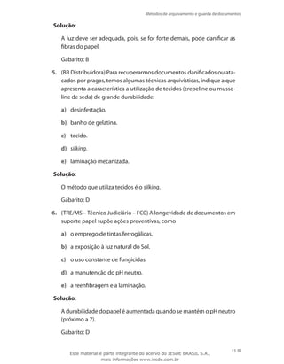 Métodos de arquivamento e guarda de documentos
15
Solução:
	 A luz deve ser adequada, pois, se for forte demais, pode danificar as
fibras do papel.
	 Gabarito: B
5.	 (BR Distribuidora) Para recuperarmos documentos danificados ou ata-
cados por pragas, temos algumas técnicas arquivísticas, indique a que
apresenta a característica a utilização de tecidos (crepeline ou musse-
line de seda) de grande durabilidade:
a)	 desinfestação.
b)	 banho de gelatina.
c)	 tecido.
d)	 silking.
e)	 laminação mecanizada.
Solução:
	 O método que utiliza tecidos é o silking.
	 Gabarito: D
6.	 (TRE/MS –Técnico Judiciário – FCC) A longevidade de documentos em
suporte papel supõe ações preventivas, como
a)	 o emprego de tintas ferrogálicas.
b)	 a exposição à luz natural do Sol.
c)	 o uso constante de fungicidas.
d)	 a manutenção do pH neutro.
e)	 a reenfibragem e a laminação.
Solução:
	 A durabilidade do papel é aumentada quando se mantém o pH neutro
(próximo a 7).
	 Gabarito: D
Este material é parte integrante do acervo do IESDE BRASIL S.A.,
mais informações www.iesde.com.br
 