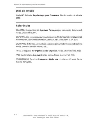 16
Métodos de arquivamento e guarda de documentos
Dica de estudo
MARIANO, Fabrício. Arquivologia para Concursos. Rio de Janeiro: Academia,
2010.
Referências
BELLOTTO, Heloísa Liberalli. Arquivos Permanentes: tratamento documental.
Rio de Janeiro: FGV, 2004.
DISPONÍVEL EM: www.siga.arquivonacional.gov.br/Media/siga/roteiro%20para%20
mensuracao%20de%20documentos%20textuais.pdf. Acesso em: 15 jan. 2010.
DICIONÁRIO de Termos Arquivísticos: subsídios para uma terminologia brasileira.
Rio de Janeiro: Arquivo Nacional, 1992.
FARIA, A. Nogueira de. Organização de Empresas. Rio de Janeiro: Record, 1969.
PAES, Marilena Leite. Arquivo: teoria e prática. Rio de Janeiro: FGV, 2005.
SCHELLENBERG, Theodore R. Arquivos Modernos: princípios e técnicas. Rio de
Janeiro: FGV, 2005.
Este material é parte integrante do acervo do IESDE BRASIL S.A.,
mais informações www.iesde.com.br
 