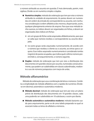 2
Métodos de arquivamento e guarda de documentos
o número atribuído ao assunto em questão. É mais demorado, porém, mais
sigiloso. Divide-se em numérico simples e duplex.
Numérico simples : método de ordenação que tem por eixo o número
atribuído às unidades de arquivamento. As pastas devem ser numera-
das em ordem da entrada do correspondente ou assunto, sem nenhu-
ma consideração à ordem alfabética dos mesmos, dispensando, assim,
qualquer planejamento anterior do arquivo. Para que esse método te-
nha sucesso, os índices devem ser organizados em fichas, e devem ser
organizados dois índices em fichas:
em um grupo de fichas serão arquivadas alfabeticamente, para que
se saiba que número recebeu o correspondente ou assunto dese-
jado;
no outro grupo serão arquivadas numericamente, de acordo com
o número que recebeu o cliente ou o assunto, ao entrar para o ar-
quivo. Esse índice arquivado numericamente é considerado tombo
(registro) de pastas ocupadas, que indica qual o último número pre-
enchido e, consequentemente, o número seguinte.
Duplex : método de ordenação que tem por eixo a distribuição dos
documentos em grandes classes por assunto, numeradas consecutiva-
mente, que podem ser subdivididas em classes subordinadas, median-
te o uso de números justapostos com traços de união.
Método alfanumérico
Método de ordenação que usa a combinação de letras e números. Combi-
na a simplicidade do método alfabético com a rapidez do numérico. Divide-
-se em decimal, automático e automático moderno.
Método decimal : método de ordenação que tem por eixo um plano
prévio de distribuição dos documentos em 10 grandes classes, cada
uma podendo ser subdividida em 10 subclasses, e assim por diante.
Método automático e automático moderno : método bastante usa-
do para arquivamento, parte-se de uma tabela preparada na qual se
associam todas as letras do alfabeto a números.
Este material é parte integrante do acervo do IESDE BRASIL S.A.,
mais informações www.iesde.com.br
 