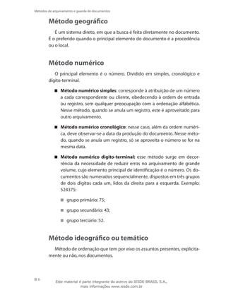 6
Métodos de arquivamento e guarda de documentos
Método geográfico
É um sistema direto, em que a busca é feita diretamente no documento.
É o preferido quando o principal elemento do documento é a procedência
ou o local.
Método numérico
O principal elemento é o número. Dividido em simples, cronológico e
dígito-terminal.
Método numérico simples : corresponde à atribuição de um número
a cada correspondente ou cliente, obedecendo à ordem de entrada
ou registro, sem qualquer preocupação com a ordenação alfabética.
Nesse método, quando se anula um registro, este é aproveitado para
outro arquivamento.
Método numérico cronológico : nesse caso, além da ordem numéri-
ca, deve observar-se a data da produção do documento. Nesse méto-
do, quando se anula um registro, só se aproveita o número se for na
mesma data.
Método numérico dígito-terminal: esse método surge em decor-
rência da necessidade de reduzir erros no arquivamento de grande
volume, cujo elemento principal de identificação é o número. Os do-
cumentos são numerados sequencialmente, dispostos em três grupos
de dois dígitos cada um, lidos da direita para a esquerda. Exemplo:
524375:
grupo primário: 75;
grupo secundário: 43;
grupo terciário: 52.
Método ideográfico ou temático
Método de ordenação que tem por eixo os assuntos presentes, explicita-
mente ou não, nos documentos.
Este material é parte integrante do acervo do IESDE BRASIL S.A.,
mais informações www.iesde.com.br
 