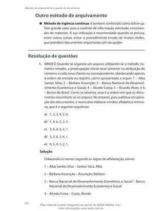 8
Métodos de arquivamento e guarda de documentos
Outro método de arquivamento
Método de vigência contínua : é também conhecido como follow-up.
Tem grande valor para o controle de informação solicitada, encomen-
das de materiais. A sua indicação é recomendada quando se precisa,
entre outras coisas, evitar o procedimento errado de muitos chefes,
que prendem documentos importantes em seu poder.
Resolução de questões
1.	 (BNDES) Quando se organiza um arquivo utilizando-se o método nu-
mérico simples, a preocupação inicial recai somente na atribuição de
números a cada novo cliente ou correspondente, obedecendo apenas
à ordem de entrada ou registro, como apresentado a seguir: 1 – Alba
Santos Silva; 2 – Bárbara Assunção; 3 – Banco Nacional do Desenvol-
vimento Econômico e Social; 4 – Alcedo Costa; 5 – Ricardo Alves; e 6
– Banco do Brasil. Como se observa, essa é a ordem em que os docu-
mentos encontram-se no arquivo. No entanto, para a efetiva recupera-
ção dos documentos, é necessário elaborar o índice alfabético remissi-
vo, que é a seguinte sequência:
a)	 1, 2, 3, 4, 5, 6.
b)	 1, 4, 6, 2, 3, 5.
c)	 3, 6, 4, 5, 2, 1.
d)	 5, 2, 6, 3, 4, 1.
e)	 6, 5, 4, 3 ,2, 1.
Solução:
	 Colocando os nomes segundo as regras de alfabetação, temos:
	 1 – Alba Santos Silva – Santos Silva, Alba
	 2 – Bárbara Assunção – Assunção, Bárbara
	 3 – Banco Nacional do Desenvolvimento Econômico e Social – Banco
Nacional do Desenvolvimento Econômico e Social
	 4 – Alcedo Costa – Costa, Alcedo
Este material é parte integrante do acervo do IESDE BRASIL S.A.,
mais informações www.iesde.com.br
 