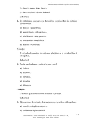 Métodos de arquivamento e guarda de documentos
9
	 5 – Ricardo Alves – Alves, Ricardo
	 6 – Banco do Brasil – Banco do Brasil
	 Gabarito: D
2.	 Os métodos de arquivamento dicionário e enciclopédico são métodos
considerados
a)	 básicos e geográficos.
b)	 padronizados e ideográficos.
c)	 alfabéticos e hierarquizados.
d)	 alfabéticos e ideográficos.
e)	 básicos e numéricos.
Solução:
	 O método dicionário é considerado alfabético, e o enciclopédico é
ideo­gráfico.
	 Gabarito: D
3.	 Qual é o método que combina letras e cores?
a)	 Colorex.
b)	 Soundex.
c)	 Variadex.
d)	 Visualex.
e)	 Alfacores.
Solução:
	 O método que combina letras e cores é o variadex.
	 Gabarito: C
4.	 São exemplos de métodos de arquivamento numéricos e ideográficos:
a)	 numérico simples e unitermo.
b)	 unitermo e dígito-terminal.
Este material é parte integrante do acervo do IESDE BRASIL S.A.,
mais informações www.iesde.com.br
 