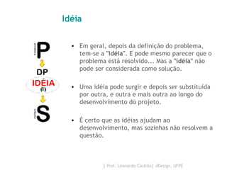 Idéia Em geral, depois da definição do problema, tem-se a  "idéia" . E pode mesmo parecer que o problema está resolvido... Mas a  "idéia"  não pode ser considerada como solução.  Uma idéia pode surgir e depois ser substituída por outra, e outra e mais outra ao longo do desenvolvimento do projeto.  É certo que as idéias ajudam ao desenvolvimento, mas sozinhas não resolvem a questão.  