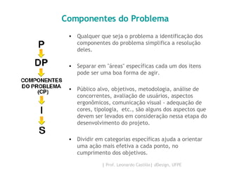 Componentes do Problema Qualquer que seja o problema a identificação dos componentes do problema simplifica a resolução deles.  Separar em "áreas" específicas cada um dos itens pode ser uma boa forma de agir.  Público alvo, objetivos, metodologia, análise de concorrentes, avaliação de usuários, aspectos ergonômicos, comunicação visual - adequação de cores, tipologia,  etc., são alguns dos aspectos que devem ser levados em consideração nessa etapa do desenvolvimento do projeto.  Dividir em categorias específicas ajuda a orientar uma ação mais efetiva a cada ponto, no cumprimento dos objetivos. 