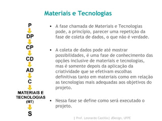 Materiais e Tecnologias  A fase chamada de Materiais e Tecnologias pode, a princípio, parecer uma repetição da fase de coleta de dados, o que não é verdade.  A coleta de dados pode até mostrar possibilidades, é uma fase de conhecimento das opções inclusive de materiais e tecnologias, mas é somente depois da aplicação da criatividade que se efetivam escolhas definitivas tanto em materiais como em relação as tecnologias mais adequadas aos objetivos do projeto.  Nessa fase se define como será executado o projeto. 