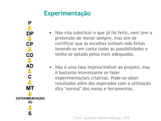 Experimentação Não visa substituir o que já foi feito, nem tem a pretensão de inovar sempre, mas sim de certificar que as escolhas tenham sido feitas levando-se em conta todas as possibilidades e tenha-se optado pelos mais adequados.  Não é uma fase imprescindível ao projeto, mas é bastante interessante se fazer experimentações criativas. Pode-se obter resultados além dos esperados com a utilização dita "normal" dos meios e ferramentas.  
