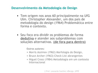 Desenvolvimento da Metodologia de Design Tem origem nos anos 60 principalmente na UfG Ulm. Christopher Alexander, um dos pais de metodologia do design (1964) Problemática entre forma e contexto. Seu foco era dividir os problemas de forma  dedutiva  e atender aos subproblemas com soluções alternativas.  (de fora para dentro) Outros autores:  Morris Assimov (1962) Morfologia do Design,  Bruce Archer (1963) Check List abrangentes Niguel Cross (1984) Metodologia em um contexto Internacional 