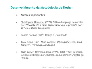 Desenvolvimento da Metodologia de Design Autores importantes Christopher Alexander  (1977) Pattern Language demonstra que  “O contexto é mais importante que o produto por si só”  ex. Fábrica Volkswagen Donald Norman  (1989) Design e Usabilidade Tony Buzan  (1991) Mind Mapping, ( Hyperbolic Tree, Mind Manager, Thinkmap, MindMap.) Alvin Tofler, Hermann Kann,  (1977, 1980, 1990) Cenarios. Métodos utilizados por empresas como Daimler Chrysler ou Philips. 