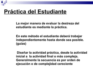 Práctica del Estudiante
   • La mejor manera de evaluar la destreza del
     estudiante es mediante la práctica.

   • En este método el estudiante deberá trabajar
     independientemente hasta donde sea posible.
     (guías)

   •    Diseñar la actividad práctica, desde la actividad
       inicial a la actividad final o más compleja.
       Generalmente la secuencia es por orden de
       ejecución o de complejidad cereciente
 