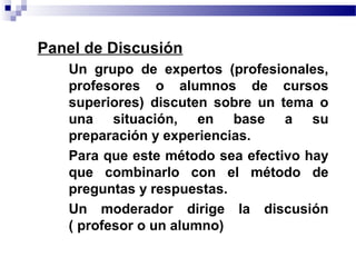 • Panel de Discusión
    • Un grupo de expertos (profesionales,
      profesores o alumnos de cursos
      superiores) discuten sobre un tema o
      una situación, en base a su
      preparación y experiencias.
    • Para que este método sea efectivo hay
      que combinarlo con el método de
      preguntas y respuestas.
    • Un moderador dirige la discusión
      ( profesor o un alumno)
 