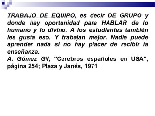TRABAJO DE EQUIPO, es decir DE GRUPO y
donde hay oportunidad para HABLAR de lo
humano y lo divino. A los estudiantes también
les gusta eso. Y trabajan mejor. Nadie puede
aprender nada si no hay placer de recibir la
enseñanza.
A. Gómez Gil, "Cerebros españoles en USA",
página 254; Plaza y Janés, 1971
 