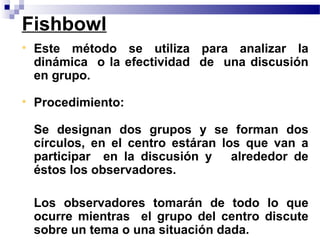 Fishbowl
• Este método se utiliza para analizar la
  dinámica o la efectividad de una discusión
  en grupo.

• Procedimiento:

 Se designan dos grupos y se forman dos
 círculos, en el centro estáran los que van a
 participar en la discusión y     alrededor de
 éstos los observadores.

 Los observadores tomarán de todo lo que
 ocurre mientras el grupo del centro discute
 sobre un tema o una situación dada.
 