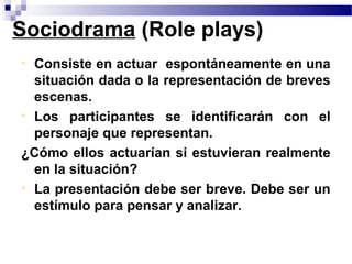 Sociodrama (Role plays)
• Consiste en actuar espontáneamente en una
  situación dada o la representación de breves
  escenas.
• Los participantes se identificarán con el
  personaje que representan.
¿Cómo ellos actuarían si estuvieran realmente
  en la situación?
• La presentación debe ser breve. Debe ser un
  estímulo para pensar y analizar.
 