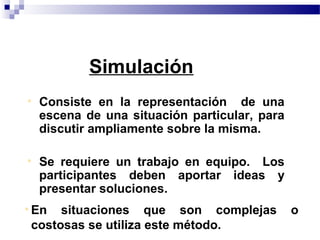 Simulación
• Consiste en la representación de una
  escena de una situación particular, para
  discutir ampliamente sobre la misma.

• Se requiere un trabajo en equipo. Los
  participantes deben aportar ideas y
  presentar soluciones.
• En situaciones que son complejas           o
  costosas se utiliza este método.
 