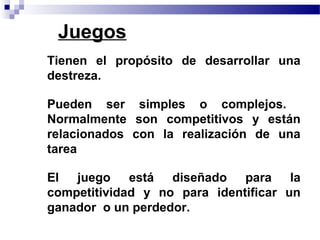 Juegos
• Tienen el propósito de desarrollar una
  destreza.

• Pueden ser simples o complejos.
  Normalmente son competitivos y están
  relacionados con la realización de una
  tarea

• El juego está diseñado para la
  competitividad y no para identificar un
  ganador o un perdedor.
 