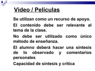 Video / Películas
• Se utilizan como un recurso de apoyo.
• El contenido debe ser relevante al
  tema de la clase.
• No debe ser utilizado como único
  método de enseñanza.
• El alumno deberá hacer una síntesis
  de lo observado y comentarios
  personales
• Capacidad de síntesis y crítica
 