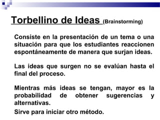 Torbellino de Ideas (Brainstorming)
• Consiste en la presentación de un tema o una
  situación para que los estudiantes reaccionen
  espontáneamente de manera que surjan ideas.

• Las ideas que surgen no se evalúan hasta el
  final del proceso.

• Mientras más ideas se tengan, mayor es la
  probabilidad de obtener sugerencias y
  alternativas.
• Sirve para iniciar otro método.
 