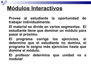 Módulos Interactivos
• Provee al estudiante la oportunidad de
  trabajar individualmente.
• El material se divide en varios segmentos. El
  estudiante tiene que dominar un módulo para
  pasar al próximo.
• El programa corrige los ejercicios, si
  determina que el estudiante no domina, el
  programa le asigna más ejercicios hasta que
  domine el módulo.
• El profesor determina que unidad va a
  modular
 