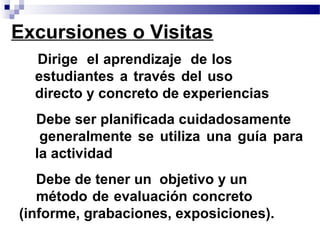 Excursiones o Visitas
• Dirige el aprendizaje de los
  estudiantes a través del uso
  directo y concreto de experiencias
• Debe ser planificada cuidadosamente
   generalmente se utiliza una guía para
  la actividad
• Debe de tener un objetivo y un
   método de evaluación concreto
(informe, grabaciones, exposiciones).
 
