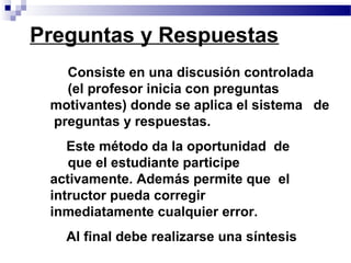 Preguntas y Respuestas
 • Consiste en una discusión controlada
    (el profesor inicia con preguntas
 motivantes) donde se aplica el sistema de
  preguntas y respuestas.
 • Este método da la oportunidad de
    que el estudiante participe
 activamente. Además permite que el
 intructor pueda corregir
 inmediatamente cualquier error.
 • Al final debe realizarse una síntesis
 