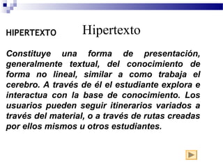 HIPERTEXTO        Hipertexto
Constituye una forma de presentación,
generalmente textual, del conocimiento de
forma no lineal, similar a como trabaja el
cerebro. A través de él el estudiante explora e
interactua con la base de conocimiento. Los
usuarios pueden seguir itinerarios variados a
través del material, o a través de rutas creadas
por ellos mismos u otros estudiantes.
 