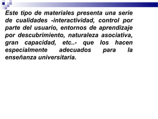 Este tipo de materiales presenta una serie
de cualidades -interactividad, control por
parte del usuario, entornos de aprendizaje
por descubrimiento, naturaleza asociativa,
gran capacidad, etc..- que los hacen
especialmente     adecuados     para    la
enseñanza universitaria.
 